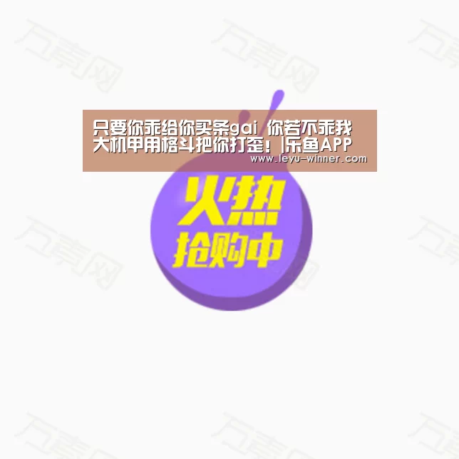 只要你乖给你买条gai 你若不乖我大机甲用格斗把你打歪!|乐鱼APP下载(图2) 乐鱼足球竞猜